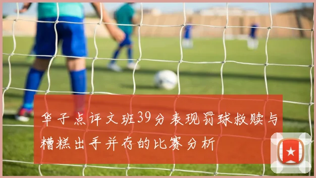 华子点评文班39分表现罚球救赎与糟糕出手并存的比赛分析