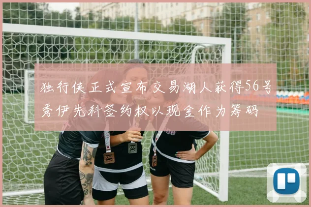 独行侠正式宣布交易湖人获得56号秀伊先科签约权以现金作为筹码