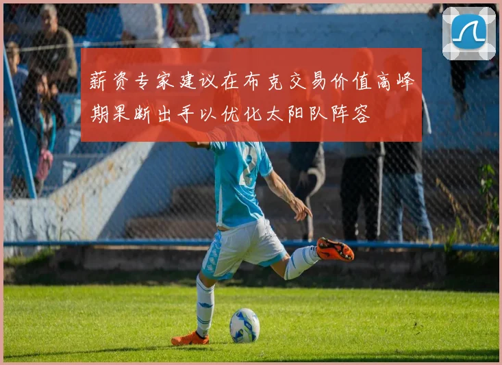 薪资专家建议在布克交易价值高峰期果断出手以优化太阳队阵容