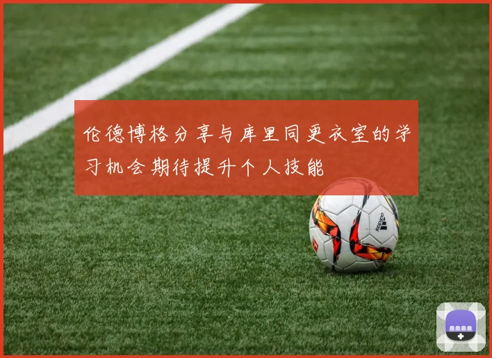 伦德博格分享与库里同更衣室的学习机会期待提升个人技能