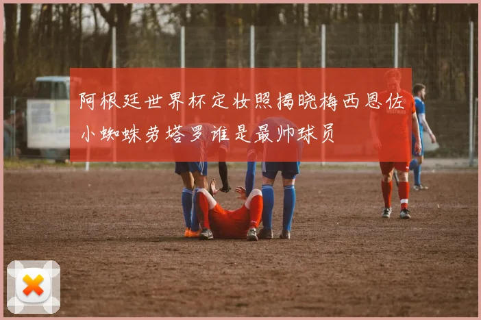 阿根廷世界杯定妆照揭晓梅西恩佐小蜘蛛劳塔罗谁是最帅球员