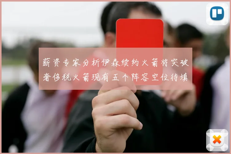 薪资专家分析伊森续约火箭将突破奢侈税火箭现有五个阵容空位待填补
