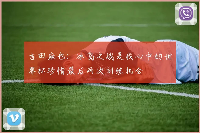 吉田麻也：冰岛之战是我心中的世界杯珍惜最后两次训练机会