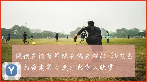 佩德罗谈蓝军球衣偏好称25-26黑色款式最爱复古设计也令人欣赏