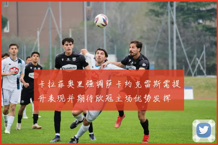 卡拉菲奥里强调萨卡约克雷斯需提升表现并期待欧冠主场优势发挥