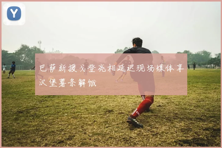 巴萨新援戈登亮相延迟现场媒体享汉堡薯条解饿