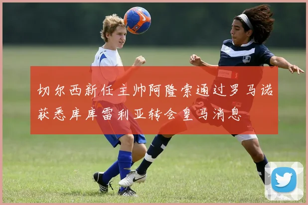 切尔西新任主帅阿隆索通过罗马诺获悉库库雷利亚转会皇马消息