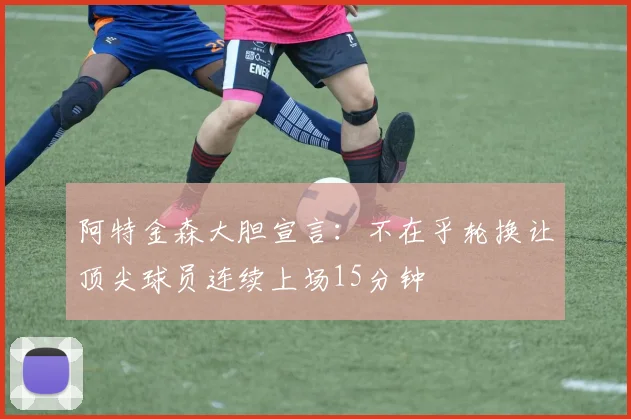 阿特金森大胆宣言：不在乎轮换让顶尖球员连续上场15分钟
