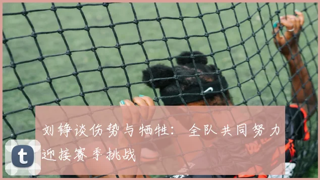 刘铮谈伤势与牺牲：全队共同努力迎接赛季挑战