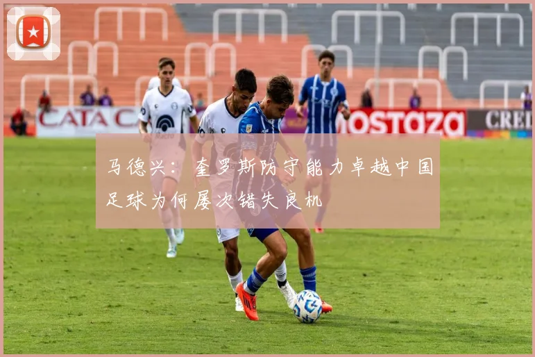 马德兴：奎罗斯防守能力卓越中国足球为何屡次错失良机