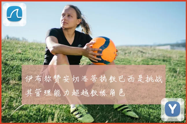 伊布称赞安切洛蒂执教巴西是挑战其管理能力超越教练角色